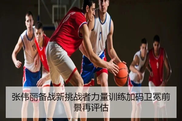 张伟丽备战新挑战者力量训练加码卫冕前景再评估