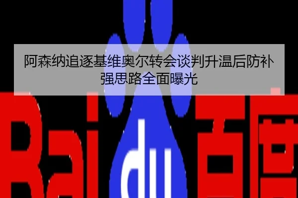 阿森纳追逐基维奥尔转会谈判升温后防补强思路全面曝光