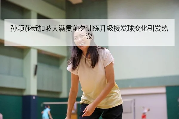 孙颖莎新加坡大满贯前夕训练升级接发球变化引发热议