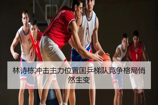 林诗栋冲击主力位置国乒梯队竞争格局悄然生变