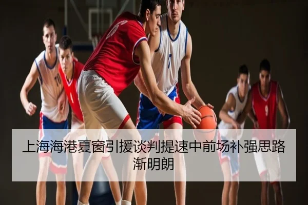 上海海港夏窗引援谈判提速中前场补强思路渐明朗