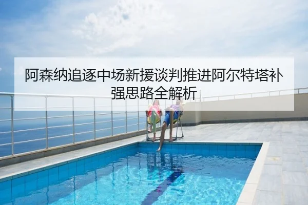 阿森纳追逐中场新援谈判推进阿尔特塔补强思路全解析