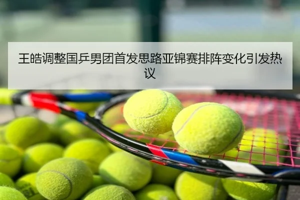 王皓调整国乒男团首发思路亚锦赛排阵变化引发热议