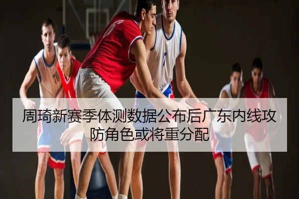 周琦新赛季体测数据公布后广东内线攻防角色或将重分配
