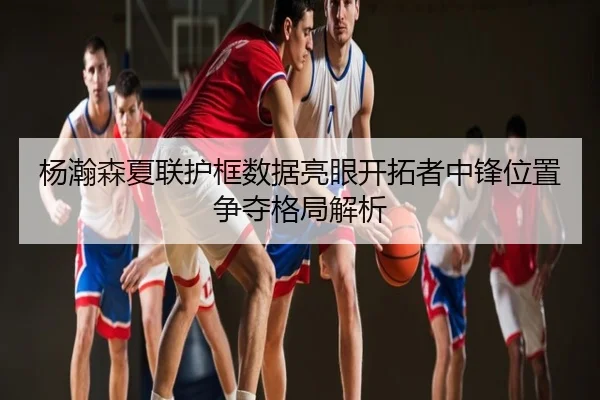 杨瀚森夏联护框数据亮眼开拓者中锋位置争夺格局解析