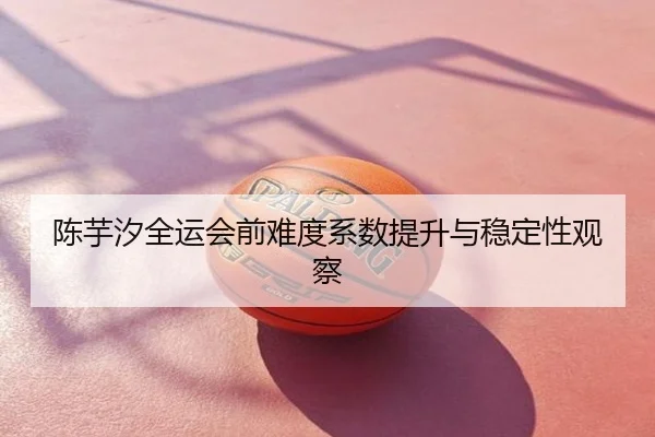 陈芋汐全运会前难度系数提升与稳定性观察