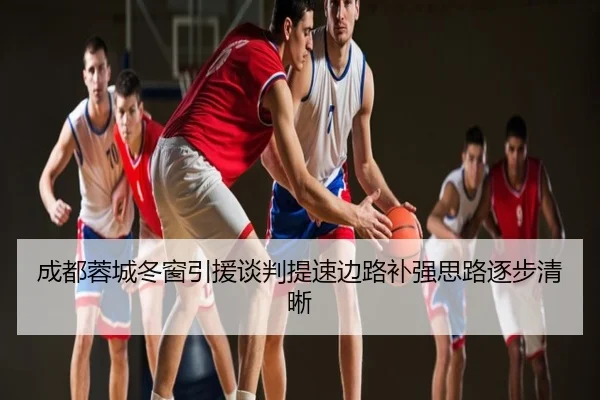 成都蓉城冬窗引援谈判提速边路补强思路逐步清晰